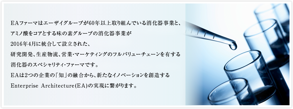 EAファーマはエーザイグループが60年以上取り組んでいる消化器事業と、アミノ酸をコアとする味の素グループの消化器事業が2016年4月に統合して設立された、研究開発、生産物流、営業・マーケティングのフルバリューチェーンを有する消化器のスペシャリティ・ファーマです。EAは2つの企業の「知」の融合から、新たなイノベーションを創造するEnterprise Architecture(EA)の実現に繋がります。