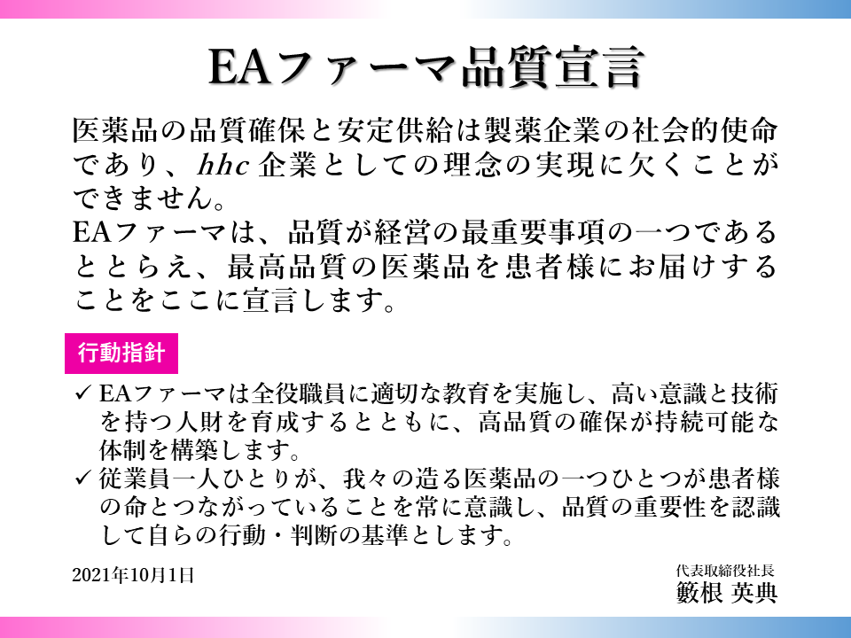 EAファーマ品質宣言 医薬品の品質確保と安定供給は製薬企業の社会的使命であり、 hhc 企業としての理念の実現に欠くことができません。 EAファーマは、品質が経営の最重要事項の一つであるととらえ、最高品質の医薬品を患者様にお届けする ことをここに宣言します。 行動指針 EAファーマは全役職員に適切な教育を実施し、高い意識と技術を持つ人財を育成するとともに、高品質の確保が持続可能な体制を構築します。 従業員一人ひとりが、 我々の造る医薬品の一つひとつが患者様の命とつながっていることを常に意識し、品質の重要性を認識して自らの行動・判断の基準とします。 2021年10月1日　代表取締役社長　籔根 英典