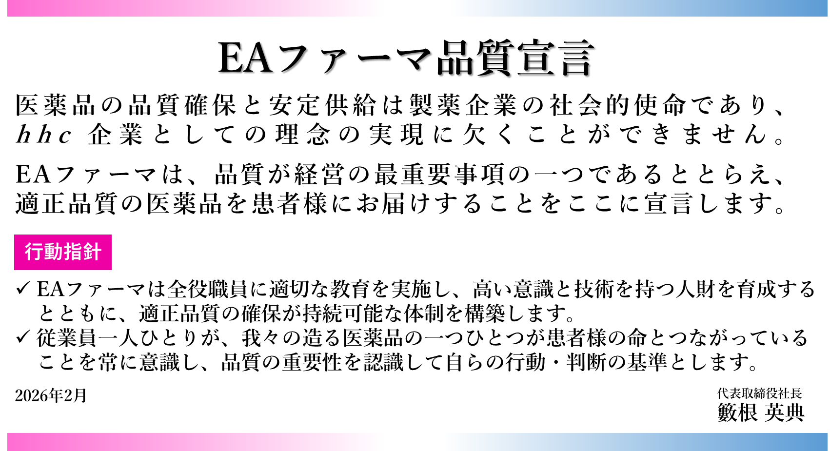 EAファーマ品質宣言 医薬品の品質確保と安定供給は製薬企業の社会的使命であり、 hhc 企業としての理念の実現に欠くことができません。 EAファーマは、品質が経営の最重要事項の一つであるととらえ、適正品質の医薬品を患者様にお届けする ことをここに宣言します。 行動指針 EAファーマは全役職員に適切な教育を実施し、高い意識と技術を持つ人財を育成するとともに、適正品質の確保が持続可能な体制を構築します。 従業員一人ひとりが、 我々の造る医薬品の一つひとつが患者様の命とつながっていることを常に意識し、品質の重要性を認識して自らの行動・判断の基準とします。 2026年2月　代表取締役社長　籔根 英典