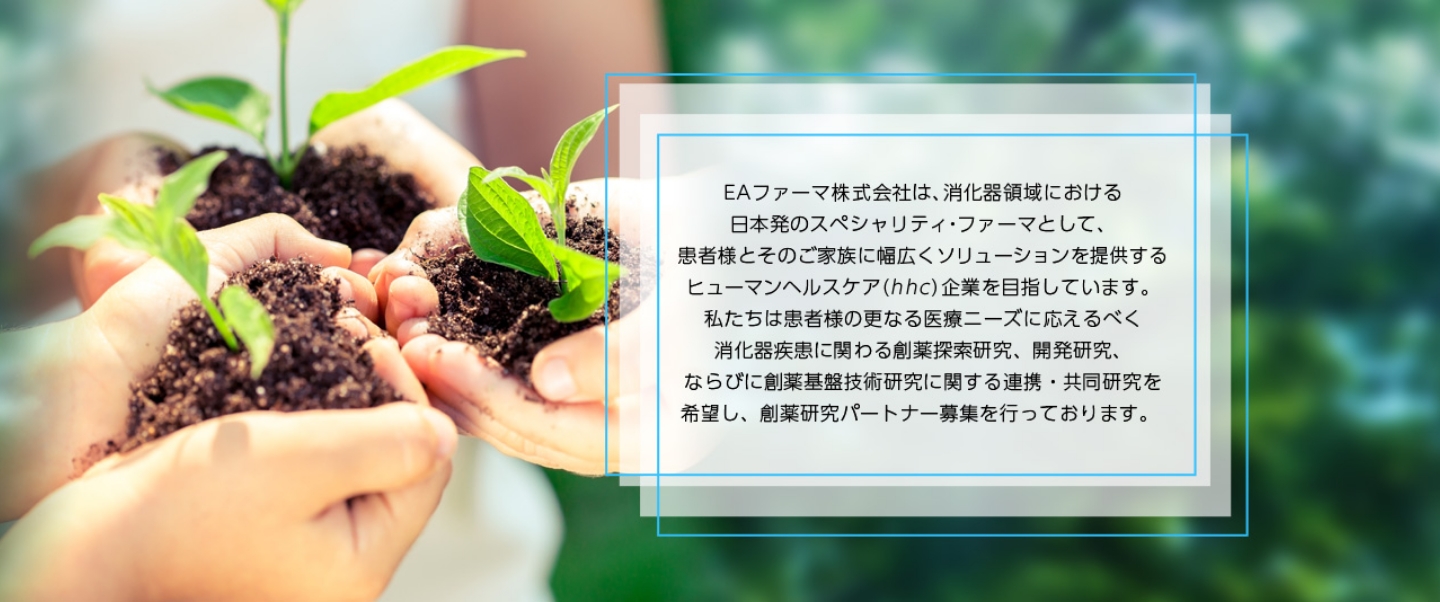 EAファーマ株式会社は、消化器領域における日本初のスペシャリティ・ファーマとして、患者様とそのご家族に幅広くソリューションを提供するヒューマンヘルスケア(hhc)企業を目指しています。 私達は患者様の更なる医療ニーズに応えるべく消化器疾患に関わる創薬探索研究、開発研究、ならびに創薬基盤技術研究に関する連携・共同研究を 希望し、創薬研究パートナー募集を行っております。