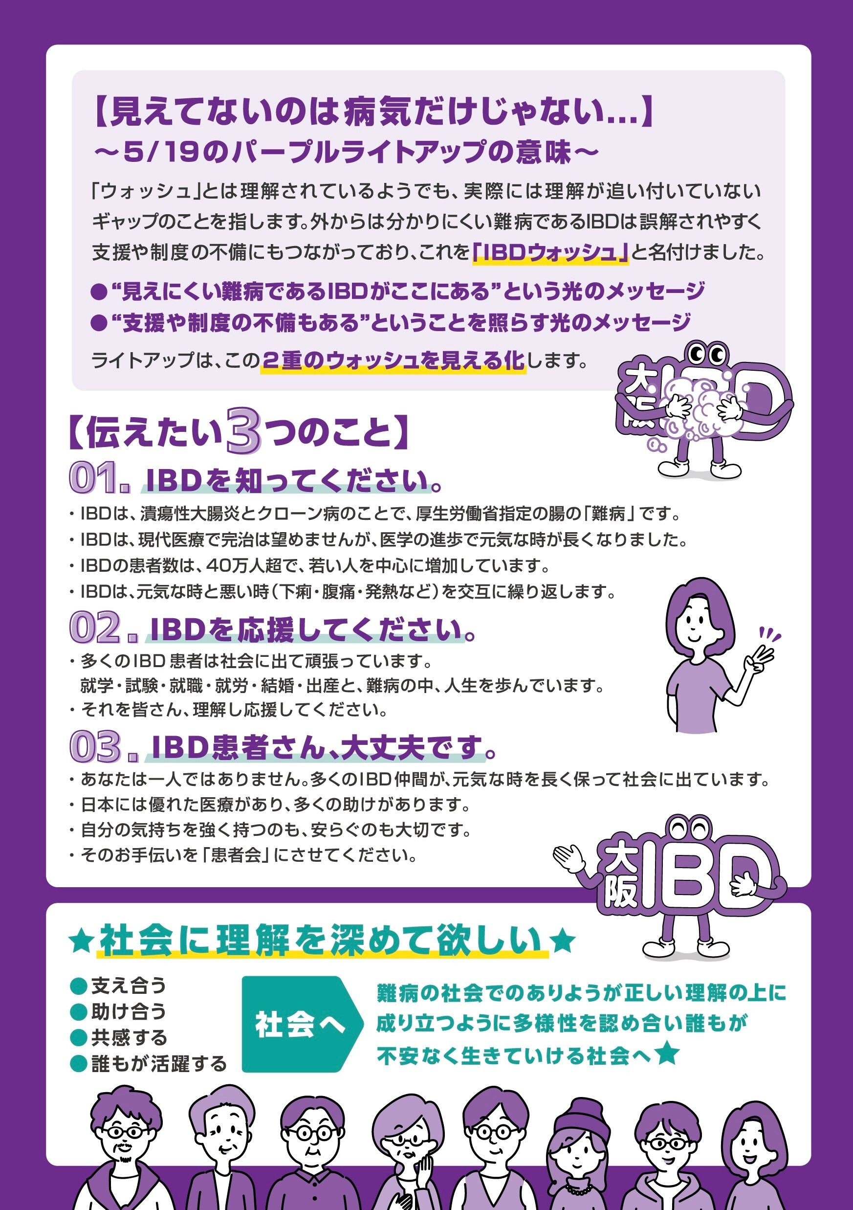 パープルライトアップの意味についてのチラシ（大阪IBD作成）。　「ウォッシュ」とは理解されているようでも、実際には理解が追い付いていないギャップのことを指します。外からは分かりにくい難病であるIBDは誤解されやすく支援や制度の不備にもつながっており、これを「IBDウォッシュ」と名付けました。 　“見えにくい難病であるIBDがここにある”という光のメッセージ 　“支援や制度の不備もある”ということを照らす光のメッセージ ライトアップは、この2重のウォッシュを見える化します。伝えたい３つのこと。1.IBDを知ってください。2.IBDを応援してください。3.IBD患者さん、大丈夫です。難病の社会でのありようが正しい理解の上になりたつように多様性を認め合い誰もが不安なく生きていける社会へ。