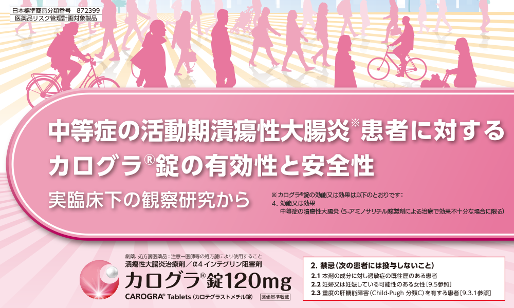 日本標準商品分類番号 872399/医薬品リスク管理計画対象製品 中等症の活動期潰瘍性大腸炎患者に対するカログラⓇ錠の有効性と安全性実臨床下の観察研究から 潰瘍性大腸炎治療剤/α4インテグリン阻害剤 カログラⓇ錠120mg 2.禁忌（次の患者には投与しないこと） 2.1 本剤の成分に対し過敏症の既往歴のある患者 2.2 妊婦又は妊娠している可能性のある女性［9.5参照］ 2.3 重度の肝機能障害（Child-Pugh 分類C）を有する患者［9.3.1参照］