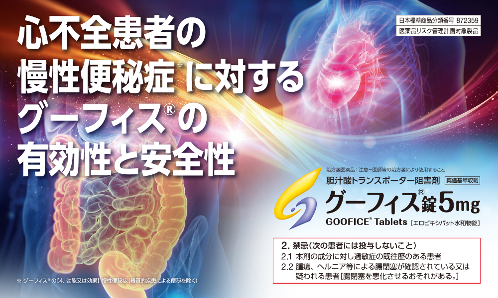 日本標準商品分類番号 872359/医薬品リスク管理計画対象製品　心不全患者の慢性便秘症※に対するグーフィス®の有効性と安全性※グーフィス®の【4. 効能又は効果】 慢性便秘症（器質的疾患による便秘を除く）　胆汁酸トランスポーター阻害剤/グーフィス®錠5㎎・2.禁忌（次の患者には投与しないこと）2.1 本剤の成分に対し過敏症の既往歴のある患者2.2 腫瘍、ヘルニア等による腸閉塞が確認されている又は疑われる患者［腸閉塞を悪化させるおそれがある。］